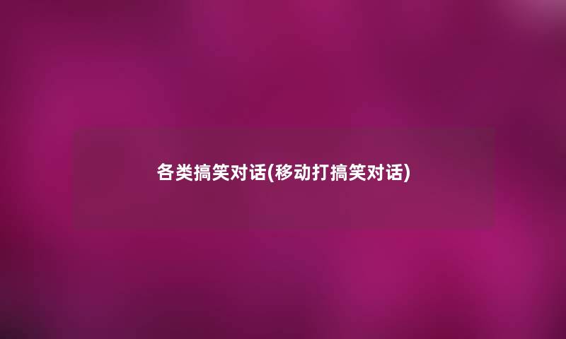 各类搞笑对话(移动打搞笑对话) 各类搞笑对话(移动打搞笑对话)