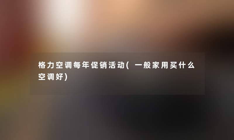 格力空调每年促销活动(一般家用买什么空调好) 格力空调每年促销活动(一般家用买什么空调好)