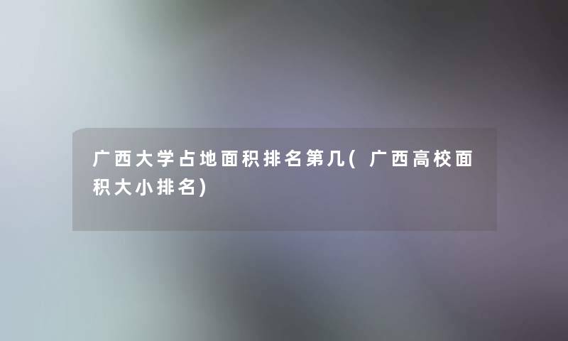 广西大学占地面积推荐第几(广西高校面积大小推荐) 广西大学占地面积推荐第几(广西高校面积大小推荐)