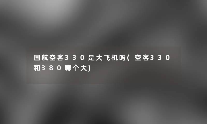 国航空客330是大飞机吗(空客330和380哪个大) 国航空客330是大飞机吗(空客330和380哪个大)