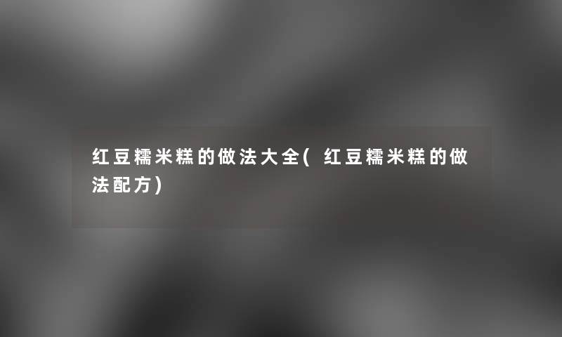红豆糯米糕的做法大全(红豆糯米糕的做法配方) 红豆糯米糕的做法大全(红豆糯米糕的做法配方)