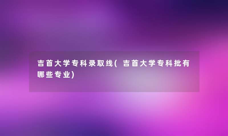 吉首大学专科录取线(吉首大学专科批有哪些专业) 吉首大学专科录取线(吉首大学专科批有哪些专业)