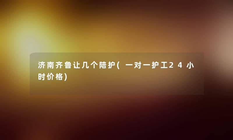 济南齐鲁让几个陪护(一对一护工24小时价格) 济南齐鲁让几个陪护(一对一护工24小时价格)
