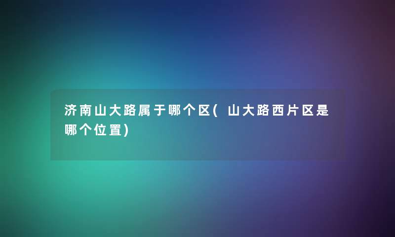 济南山大路属于哪个区(山大路西片区是哪个位置) 济南山大路属于哪个区(山大路西片区是哪个位置)