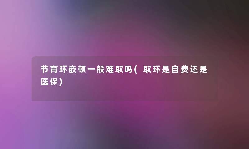 节育环嵌顿一般难取吗(取环是自费还是医保) 节育环嵌顿一般难取吗(取环是自费还是医保)