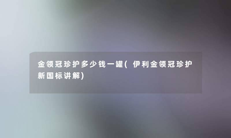金领冠珍护多少钱一罐(伊利金领冠珍护新国标讲解) 金领冠珍护多少钱一罐(伊利金领冠珍护新国标讲解)