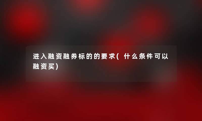 进入融资融券标的的要求(什么条件可以融资买) 进入融资融券标的的要求(什么条件可以融资买)