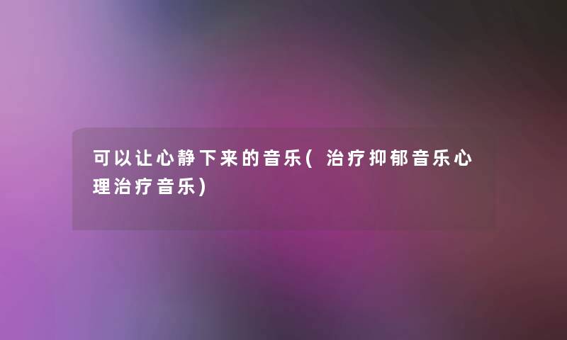 可以让心静下来的音乐(治疗抑郁音乐心理治疗音乐)