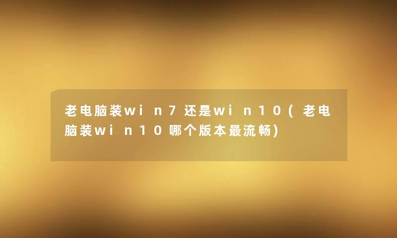 老电脑装win7还是win10(老电脑装win10哪个版本流畅) 老电脑装win7还是win10(老电脑装win10哪个版本流畅)