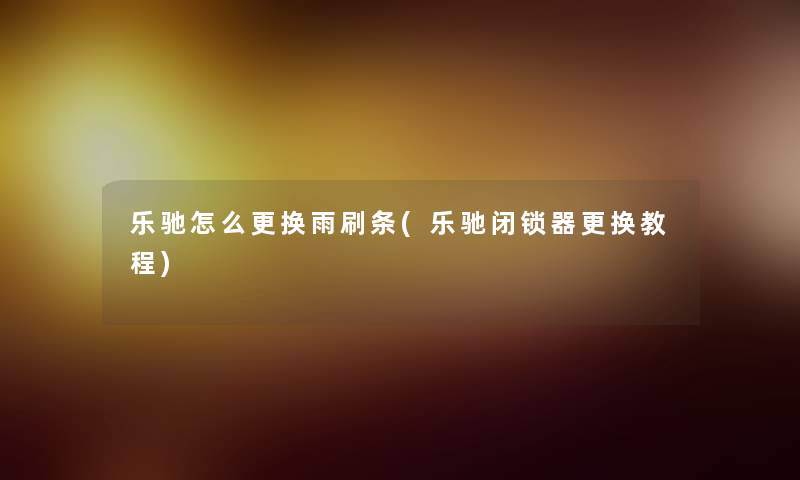 乐驰怎么更换雨刷条(乐驰闭锁器更换教程) 乐驰怎么更换雨刷条(乐驰闭锁器更换教程)