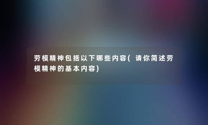 劳模精神包括以下哪些内容(请你劳模精神的基本内容) 劳模精神包括以下哪些内容(请你劳模精神的基本内容)