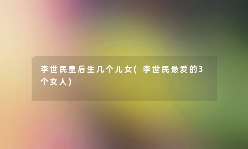 李世民皇后生几个儿女(李世民爱的3个女人) 李世民皇后生几个儿女(李世民爱的3个女人)