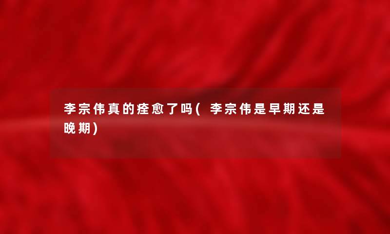 李宗伟真的痊愈了吗(李宗伟是早期还是晚期) 李宗伟真的痊愈了吗(李宗伟是早期还是晚期)