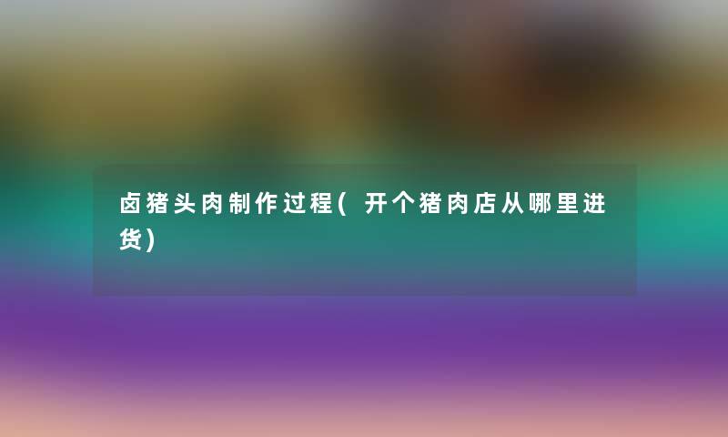 卤猪头肉制作过程(开个猪肉店从哪里进货) 卤猪头肉制作过程(开个猪肉店从哪里进货)