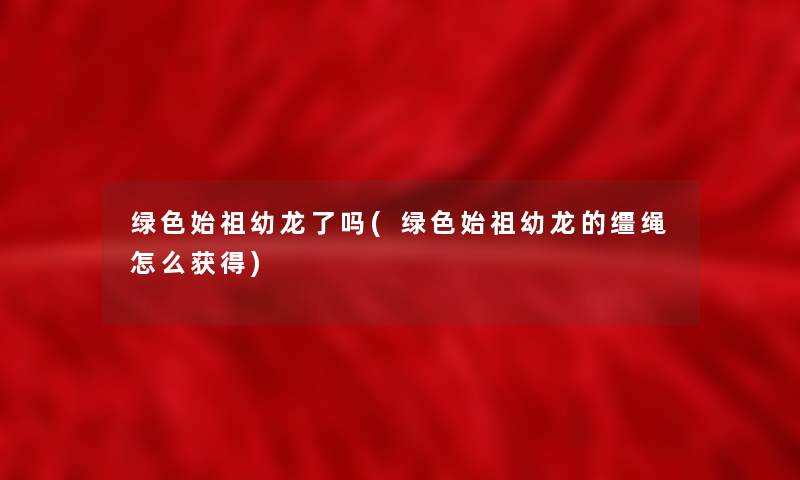 绿色始祖幼龙了吗(绿色始祖幼龙的缰绳怎么获得) 绿色始祖幼龙了吗(绿色始祖幼龙的缰绳怎么获得)