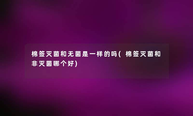 棉签灭菌和无菌是一样的吗(棉签灭菌和非灭菌哪个好) 棉签灭菌和无菌是一样的吗(棉签灭菌和非灭菌哪个好)