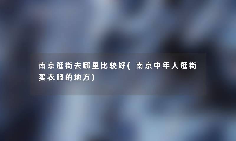 南京逛街去哪里比较好(南京中年人逛街买衣服的地方) 南京逛街去哪里比较好(南京中年人逛街买衣服的地方)