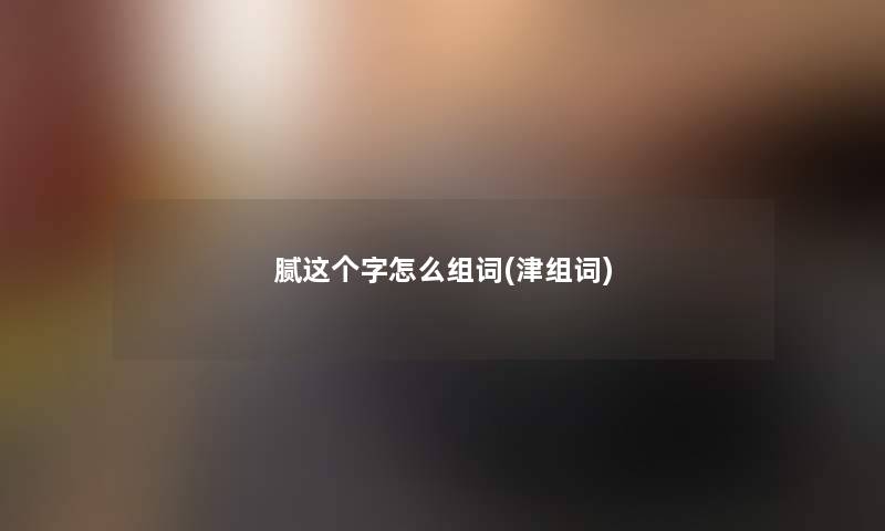 腻这个字怎么组词(津组词) 腻这个字怎么组词(津组词)