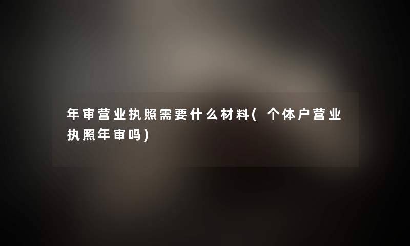 年审营业执照需要什么材料(个体户营业执照年审吗) 年审营业执照需要什么材料(个体户营业执照年审吗)