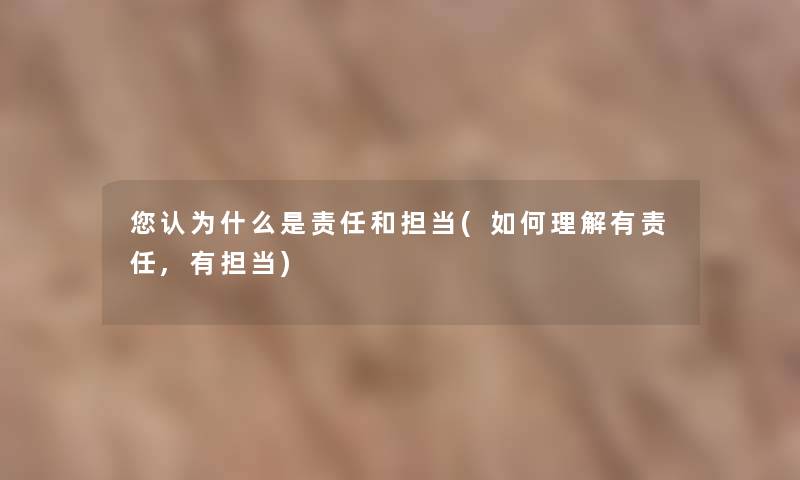 你认为什么是责任和担当(如何理解有责任,有担当) 你认为什么是责任和担当(如何理解有责任,有担当)