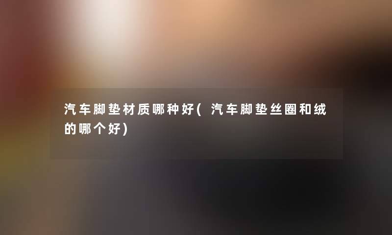 汽车脚垫材质哪种好(汽车脚垫丝圈和绒的哪个好) 汽车脚垫材质哪种好(汽车脚垫丝圈和绒的哪个好)