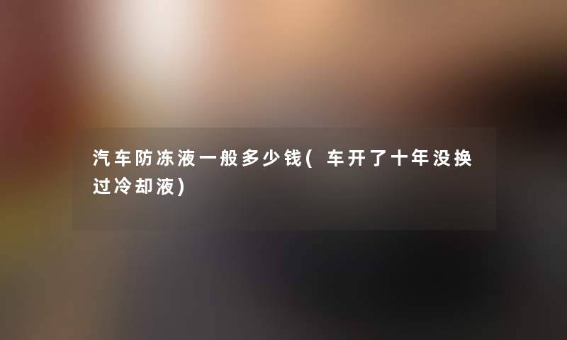 汽车防冻液一般多少钱(车开了十年没换过冷却液) 汽车防冻液一般多少钱(车开了十年没换过冷却液)