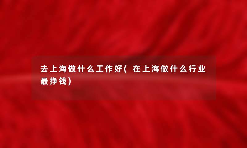 去上海做什么工作好(在上海做什么行业挣钱)