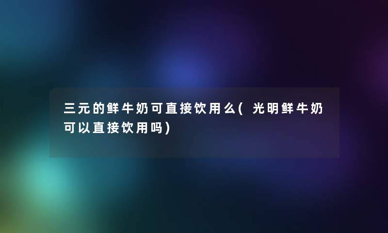 三元的鲜牛奶可直接饮用么(光明鲜牛奶可以直接饮用吗) 三元的鲜牛奶可直接饮用么(光明鲜牛奶可以直接饮用吗)