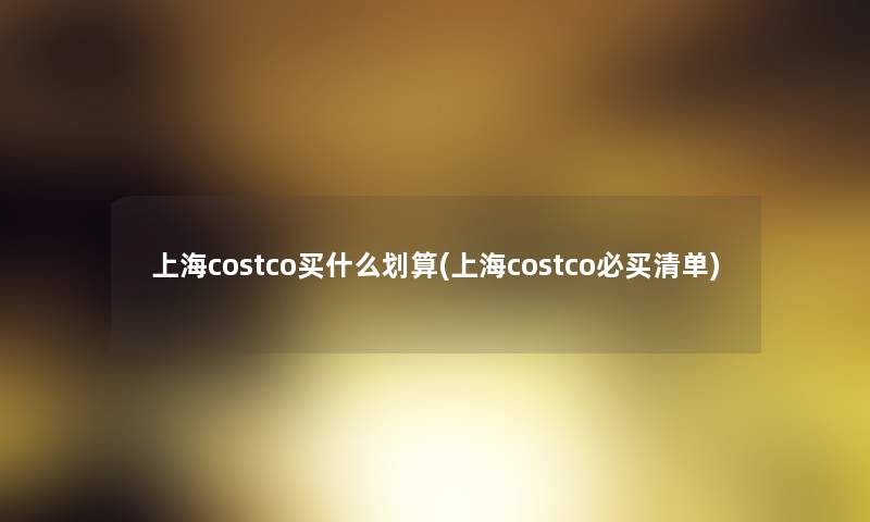 上海costco买什么划算(上海costco必买清单) 上海costco买什么划算(上海costco必买清单)