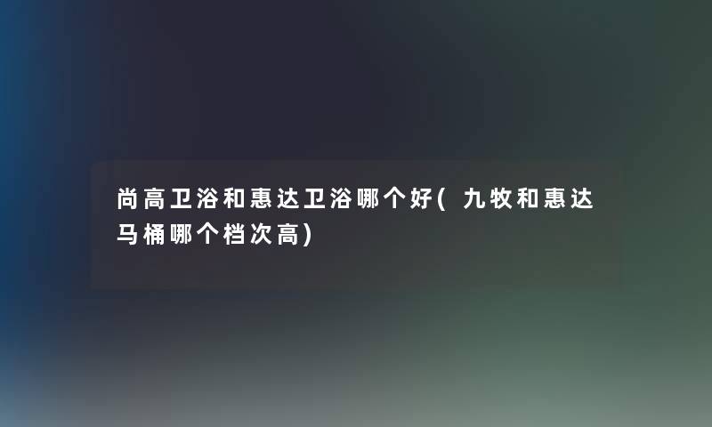 尚高卫浴和惠达卫浴哪个好(九牧和惠达马桶哪个档次高) 尚高卫浴和惠达卫浴哪个好(九牧和惠达马桶哪个档次高)