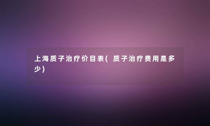 上海质子治疗价目表(质子治疗费用是多少) 上海质子治疗价目表(质子治疗费用是多少)