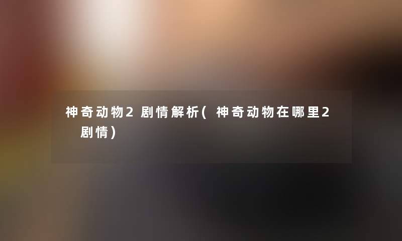 神奇动物2剧情解析(神奇动物在哪里2 剧情) 神奇动物2剧情解析(神奇动物在哪里2 剧情)