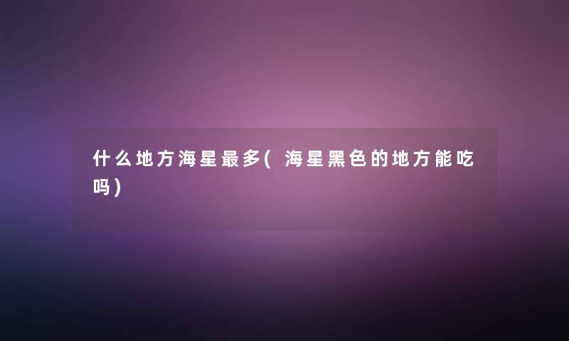 什么地方海星多(海星黑色的地方能吃吗) 什么地方海星多(海星黑色的地方能吃吗)