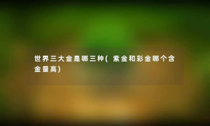 世界三大金是哪三种(紫金和彩金哪个含金量高) 世界三大金是哪三种(紫金和彩金哪个含金量高)