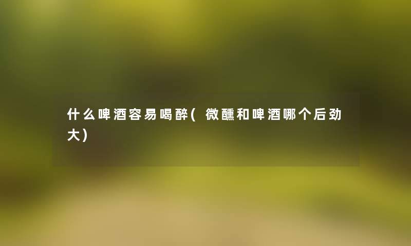 什么啤酒容易喝醉(微醺和啤酒哪个后劲大) 什么啤酒容易喝醉(微醺和啤酒哪个后劲大)