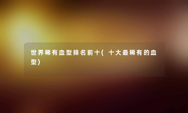 世界稀有血型推荐前十(一些稀有的血型)