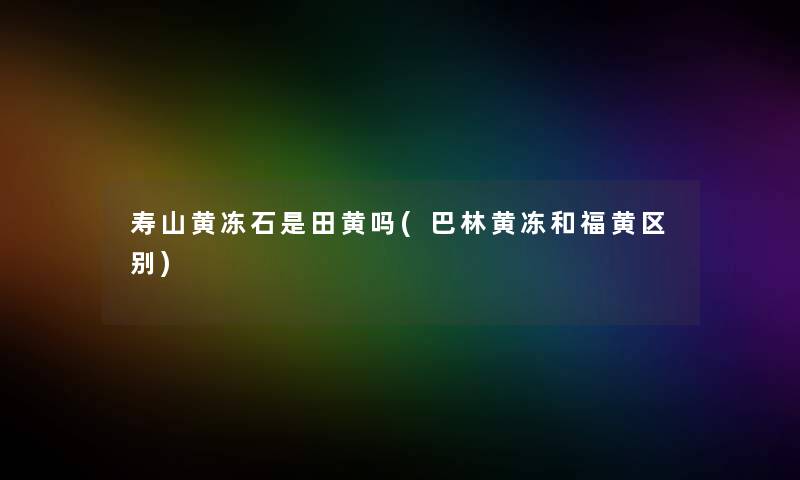 寿山黄冻石是田黄吗(巴林黄冻和福黄区别) 寿山黄冻石是田黄吗(巴林黄冻和福黄区别)