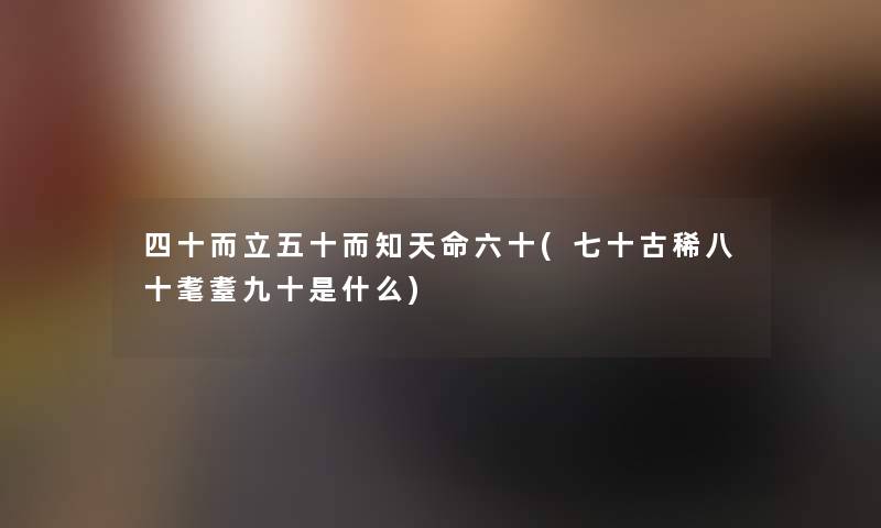 四十而立五十而知天命六十(七十古稀八十耄耋九十是什么) 四十而立五十而知天命六十(七十古稀八十耄耋九十是什么)