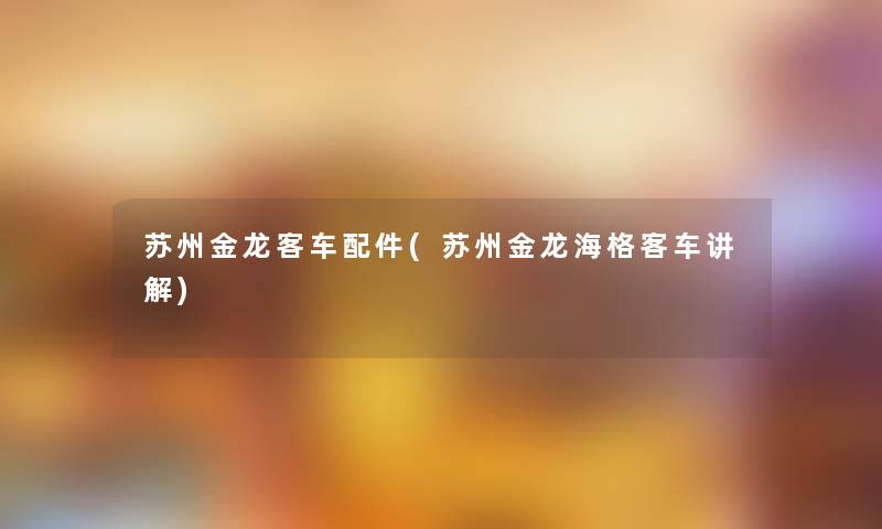 苏州金龙客车配件(苏州金龙海格客车讲解) 苏州金龙客车配件(苏州金龙海格客车讲解)