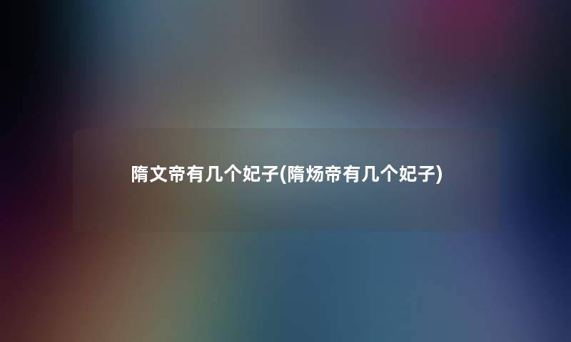 隋文帝有几个妃子(隋炀帝有几个妃子) 隋文帝有几个妃子(隋炀帝有几个妃子)