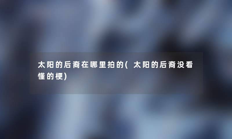 太阳的后裔在哪里拍的(太阳的后裔没看懂的梗) 太阳的后裔在哪里拍的(太阳的后裔没看懂的梗)