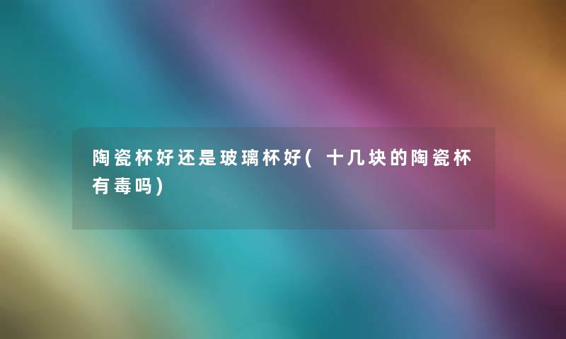 陶瓷杯好还是玻璃杯好(十几块的陶瓷杯有毒吗)