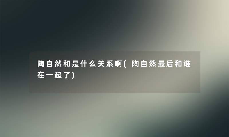 陶自然和是什么关系啊(陶自然这里要说和谁在一起了) 陶自然和是什么关系啊(陶自然这里要说和谁在一起了)