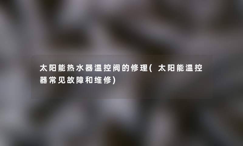 太阳能热水器温控阀的修理(太阳能温控器常见故障和维修) 太阳能热水器温控阀的修理(太阳能温控器常见故障和维修)