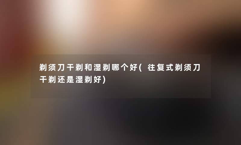 剃须刀干剃和湿剃哪个好(往复式剃须刀干剃还是湿剃好) 剃须刀干剃和湿剃哪个好(往复式剃须刀干剃还是湿剃好)