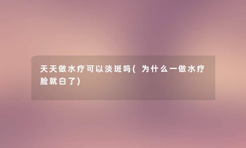 天天做水疗可以淡斑吗(为什么一做水疗脸就白了)
