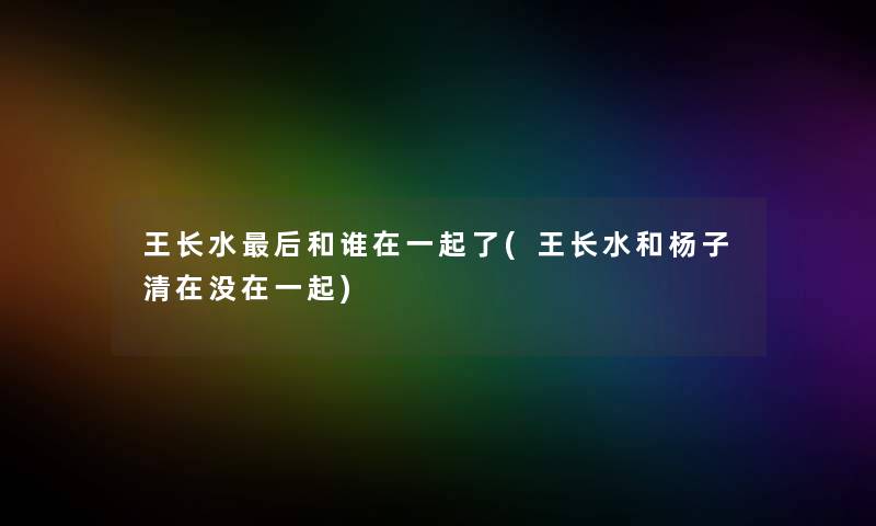 王长水这里要说和谁在一起了(王长水和杨子清在没在一起) 王长水这里要说和谁在一起了(王长水和杨子清在没在一起)