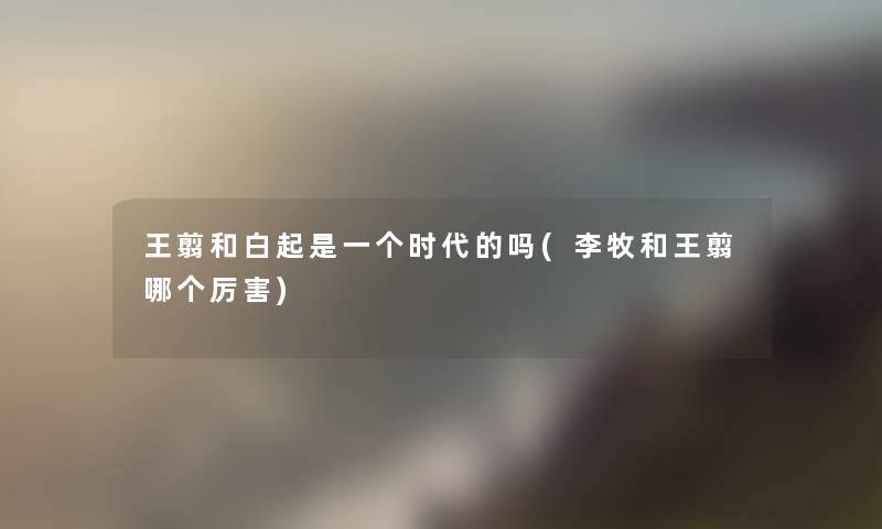 王翦和白起是一个时代的吗(李牧和王翦哪个厉害) 王翦和白起是一个时代的吗(李牧和王翦哪个厉害)