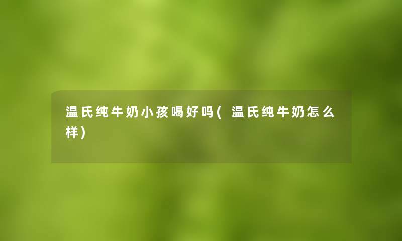温氏纯牛奶小孩喝好吗(温氏纯牛奶怎么样) 温氏纯牛奶小孩喝好吗(温氏纯牛奶怎么样)