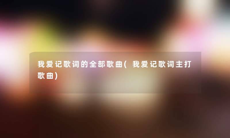 我爱记歌词的整理的歌曲(我爱记歌词主打歌曲)
